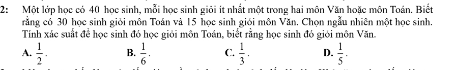 2:Một lớp học có 40 học sinh, mỗi học sinh giỏi ít nhất một trong hai môn Văn hoặc môn Toán. Biết
rằng có 30 học sinh giỏi môn Toán và 15 học sinh giỏi môn Văn. Chọn ngẫu nhiên một học sinh.
Tính xác suất để học sinh đó học giỏi môn Toán, biết rằng học sinh đó giỏi môn Văn.
A.  1/2 .  1/6 ·  1/3 .  1/5 ·
B.
C.
D.