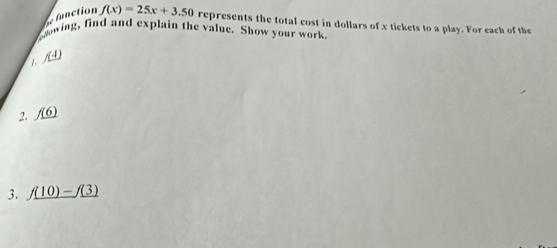 function f(x)=25x+3.50 represents the total cost in dollars of x tickets to a play. For each of the 
ellowing, find and explain the value. Show your work. 
/. /(4) 
2. _ f(6)
3. _ f(10)-f(3)