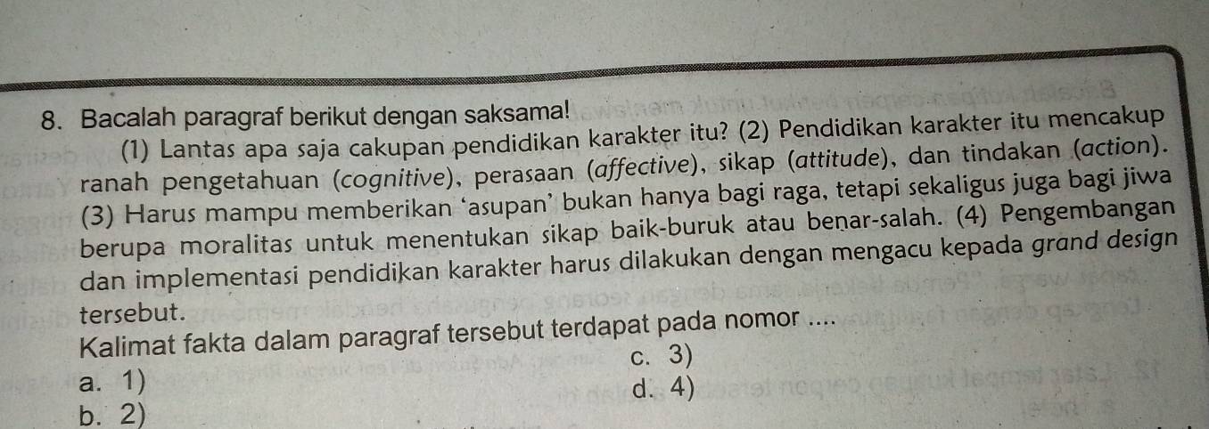 Bacalah paragraf berikut dengan saksama!
(1) Lantas apa saja cakupan pendidikan karakter itu? (2) Pendidikan karakter itu mencakup
ranah pengetahuan (cognitive), perasaan (affective), sikap (attitude), dan tindakan (action).
(3) Harus mampu memberikan ‘asupan’ bukan hanya bagi raga, tetapi sekaligus juga bagi jiwa
berupa moralitas untuk menentukan sikap baik-buruk atau benar-salah. (4) Pengembangan
dan implementasi pendidikan karakter harus dilakukan dengan mengacu kepada grand design
tersebut.
Kalimat fakta dalam paragraf tersebut terdapat pada nomor ....
a. 1) c. 3)
d.4)
b. 2)