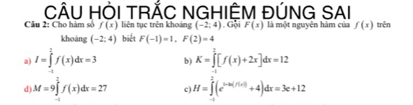 CÂU HỜI TRÃC NGHIÊM ĐÚNG SAI
Câu 2: Cho hàm số f(x) liên tục trên khoảng (-2;4). Gội F(x) là một nguyên hàm của f(x) trên
khoāng (-2;4) biết F(-1)=1,F(2)=4
a) I=∈tlimits _(-1)^2f(x)dx=3 K=∈tlimits _(-1)^2[f(x)+2x]dx=12
b)
d M=9∈tlimits _(-1)^2f(x)dx=27
c) H=∈tlimits _(-1)^2(e^(1-ln (f(x)))+4)dx=3e+12