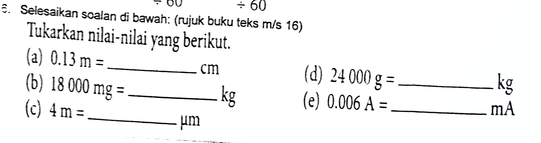 00 
/ 60 
6. Selesaikan soalan di bawah: (rujuk buku teks m/s 16) 
Tukarkan nilai-nilai yang berikut. 
(a) 0.13m= _
cm
(d) 24000g=
(b) 18000mg= _(e) 0.006A= _
kg
kg
(c) 4m= _ _ mA
μm