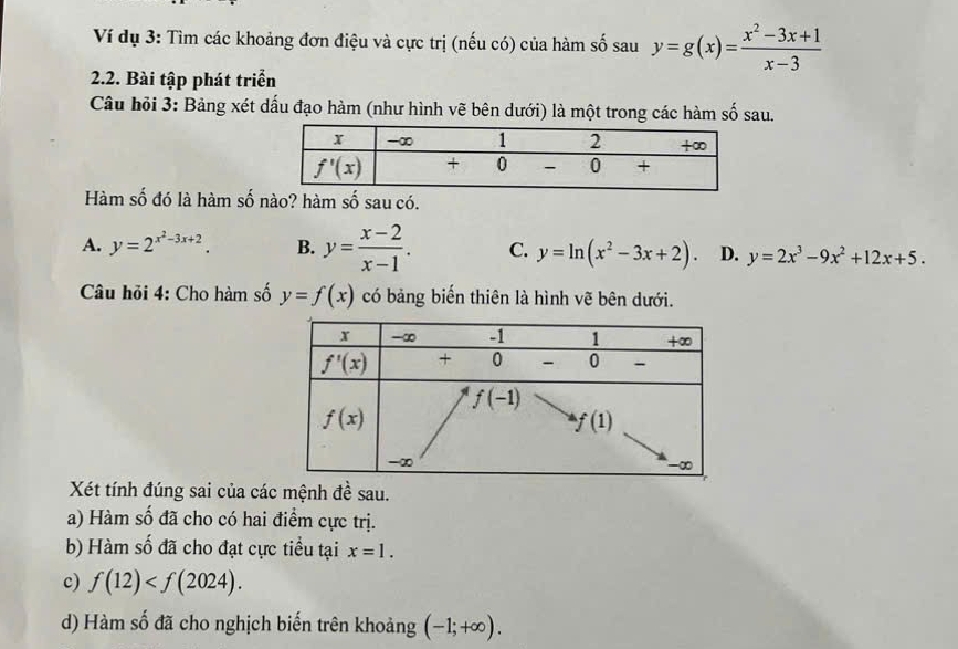 Ví dụ 3: Tìm các khoảng đơn điệu và cực trị (nếu có) của hàm số sau y=g(x)= (x^2-3x+1)/x-3 
2.2. Bài tập phát triển
Câu hỏi 3: Bảng xét dấu đạo hàm (như hình vẽ bên dưới) là một trong các hàm số sau.
Hàm số đó là hàm số nào? hàm số sau có.
A. y=2^(x^2)-3x+2. B. y= (x-2)/x-1 . C. y=ln (x^2-3x+2). D. y=2x^3-9x^2+12x+5.
Câu hỏi 4: Cho hàm số y=f(x) có bảng biến thiên là hình vẽ bên dưới.
Xét tính đúng sai của các mệnh đề sau.
a) Hàm số đã cho có hai điểm cực trị.
b) Hàm số đã cho đạt cực tiểu tại x=1.
c) f(12)
d) Hàm số đã cho nghịch biến trên khoảng (-1;+∈fty ).