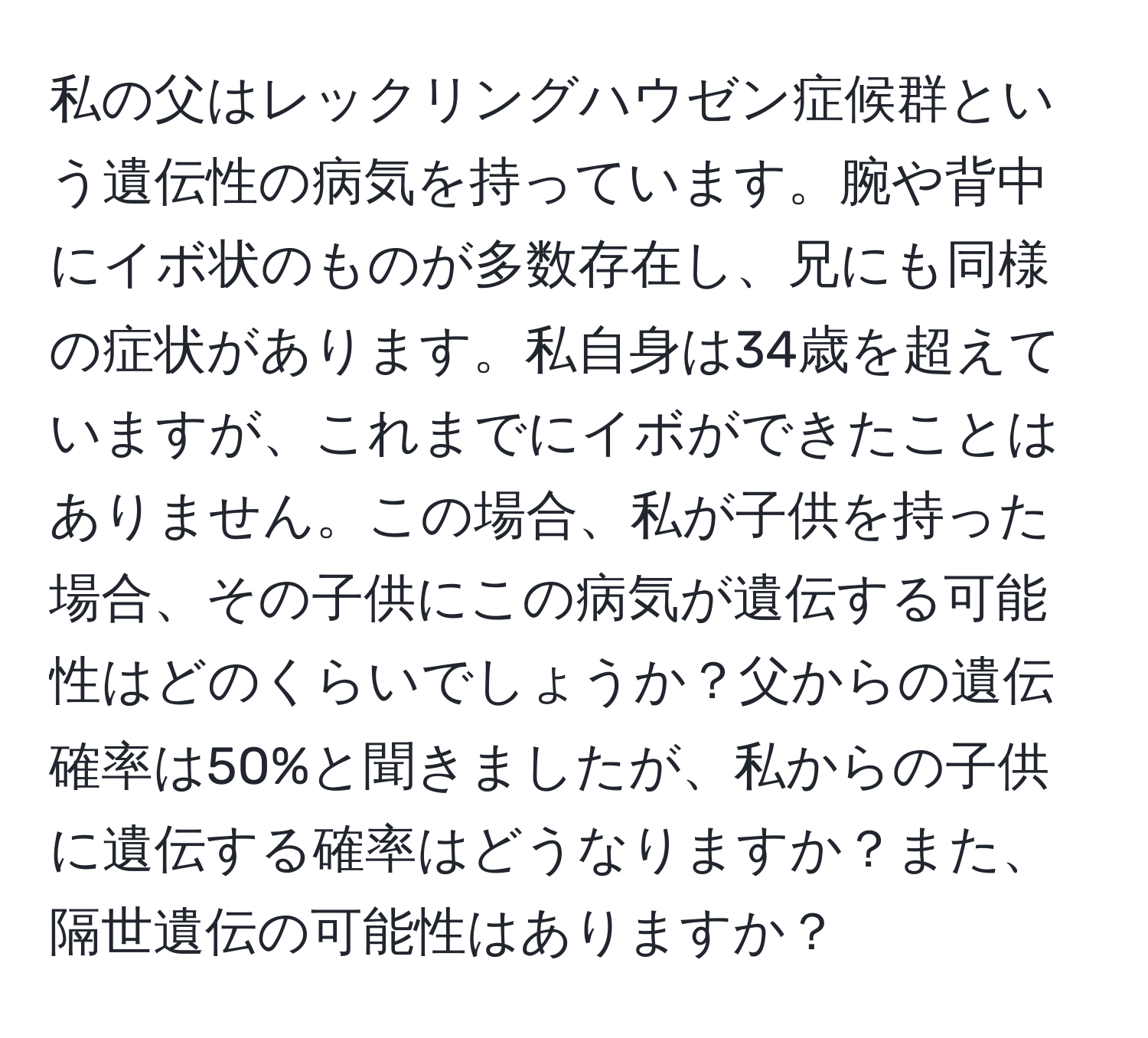 私の父はレックリングハウゼン症候群という遺伝性の病気を持っています。腕や背中にイボ状のものが多数存在し、兄にも同様の症状があります。私自身は34歳を超えていますが、これまでにイボができたことはありません。この場合、私が子供を持った場合、その子供にこの病気が遺伝する可能性はどのくらいでしょうか？父からの遺伝確率は50%と聞きましたが、私からの子供に遺伝する確率はどうなりますか？また、隔世遺伝の可能性はありますか？