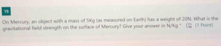 On Mercury, an object with a mass of 5Kg (as measured on Earth) has a weight of 20N. What is the 
gravitational field strength on the surface of Mercury? Give your answer in N/Kg° €ロ (1 Point)