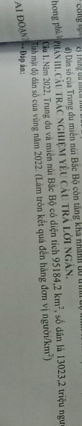 Dân số của Trung du miền núi Bắc Bộ còn tăng khả nhành do t
hong phú, l Phản III. câu trác nghiệm yêu câu trả lời ngân.
Câu 1. Năm 2022, Trung du và miền núi Bắc Bộ có diện tích 95184, 2km^2 , số dân là 13023, 2 triệu ngư
Tinh mật độ dân số của vùng năm 2022. (Làm tròn kết quả đến hàng đơn vị người) km^2)
AI ĐOạn * Đáp án:
