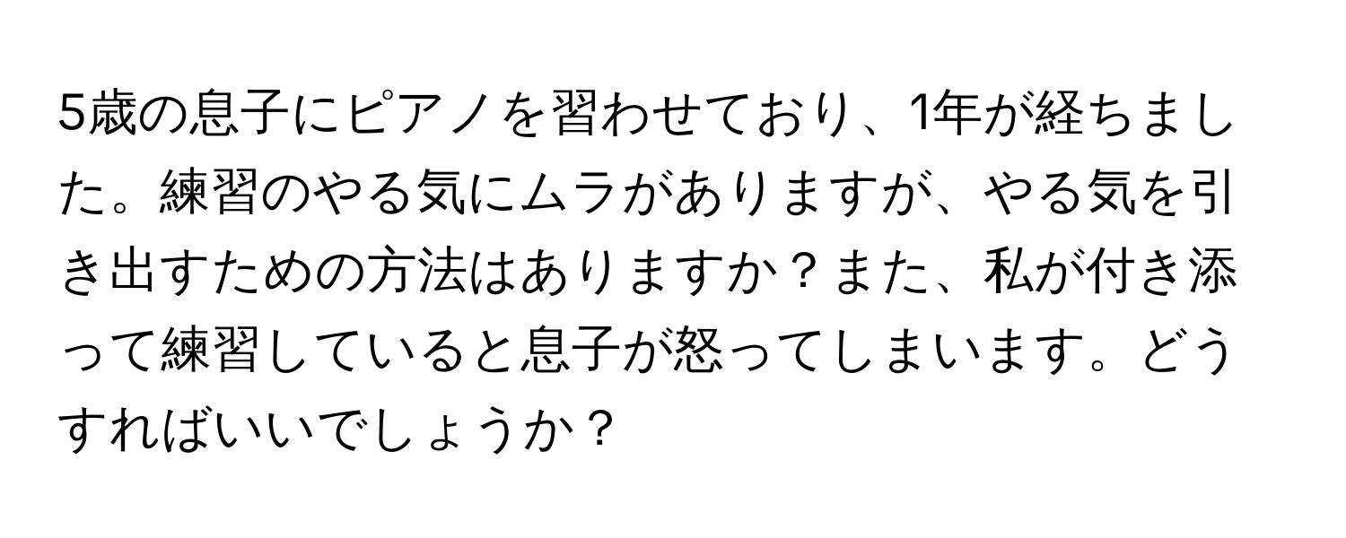 5歳の息子にピアノを習わせており、1年が経ちました。練習のやる気にムラがありますが、やる気を引き出すための方法はありますか？また、私が付き添って練習していると息子が怒ってしまいます。どうすればいいでしょうか？