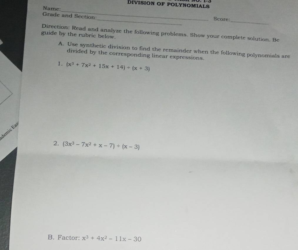 1º. 1-3
DIVISION OF POLYNOMIALS
_
Name:_ Score:
_
Grade and Section:
guide by the rubric below. Direction: Read and analyze the following problems. Show your complete solution. Be
A. Use synthetic division to find the remainder when the following polynomials are
divided by the corresponding linear expressions.
1. (x^3+7x^2+15x+14)/ (x+3)
demic Ea
2. (3x^3-7x^2+x-7)/ (x-3)
B. Factor: x^3+4x^2-11x-30