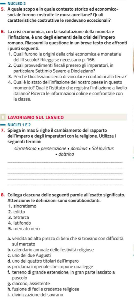 NUCLEO 2
5. A quale scopo e in quale contesto storico ed economico-
sociale furono costruite le mura aureliane? Quali
caratteristiche costruttive le rendevano eccezionali?
6. La crisi economica, con la svalutazione della moneta e
l'inflazione, è uno degli elementi della crisi dell’Impero
romano. Riassumi la questione in un breve testo che affronti
i punti seguenti.
1. Quali furono le origini della crisi economica e monetaria
del III secolo? Rileggi se necessario p. 166.
2. Quali provvedimenti fiscali presero gli imperatori, in
particolare Settimio Severo e Diocleziano?
3. Perché Diocleziano cercò di vincolare i contadini alla terra?
4. Qual è lo stato dell’inflazione del nostro paese in questo
momento? Qual è l'istituto che registra l'inflazione a livello
italiano? Ricerca le informazioni online e confrontale con
la classe.
LAVORIAMO SUL LESSICO
NUCLEI 1 E 2
7. Spiega in max 5 righe il cambiamento del rapporto
dell’impero e degli imperatori con la religione. Utilizza i
seguenti termini:
sincretismo • persecuzione • dominus • Sol Invictus
dottrina
_
_
_
_
_
8. Collega ciascuna delle seguenti parole all’esatto significato.
Attenzione: le definizioni sono sovrabbondanti.
1. sincretismo
2. editto
3. tetrarca
4. latifondo
5. mercato nero
a. vendita ad alto prezzo di beni che si trovano con difficoltà
sul mercato
b. calendario annuale delle festività religiose
c. uno dei due Augusti
d. uno dei quattro titolari dell’impero
e. proclama imperiale che impone una legge
f. terreno di grande estensione, in gran parte lasciato a
pascolo
g. diacono, assistente
h. fusione di fedi e credenze religiose
i. divinizzazione del sovrano