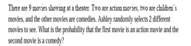 There are 9 movies showing at a theater. Two are action movies, two are children’s 
movies, and the other movies are comedies. Ashley randomly selects 2 different 
movies to see. What is the probability that the first movie is an action movie and the 
second movie is a comedy?