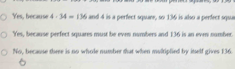 Yes, because 4· 34=136 and 4 is a perfect square, so 136 is also a perfect squa
Yes, because perfect squares must be even numbers and 136 is an even number.
No, because there is no whole number that when multiplied by itself gives 136.