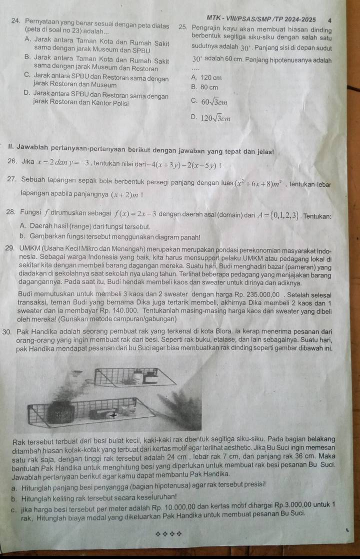 MTK - VIII/PSAS/SMP /TP 2024-2025 4
24. Pernyataan yang benar sesual dengan peta diatas 25. Pengrajin kayu akan membuat hiasan dinding
(peta di soal no 23) adalah... berbentuk segitiga siku-siku dengan salah satu
A. Jarak antara Taman Kota dan Rumah Sakit sudutnya adalah 30°. Panjang sisi di depan sudut
sama dengan jarak Museum dan SPBU
B. Jarak antara Taman Kota dan Rumah Sakit 30° adalah 60 cm. Panjang hipotenusanya adalah
sama dengan jarak Museum dan Restoran
C. Jarak antara SPBU dan Restoran sama dengan A. 120 cm
jarak Restoran dan Museum B. 80 cm
D. Jarak antara SPBU dan Restoran sama dengan C. 60sqrt(3)cm
jarak Restoran dan Kantor Polisi
D. 120sqrt(3)cm
II. Jawablah pertanyaan-pertanyaan berikut dengan jawaban yang tepat dan jelas!
26、 Jika x=2dany=-3 , tentukan nilai dari -4(x+3y)-2(x-5y)
27. Sebuah lapangan sepak bola berbentuk persegi panjang dengan luas (x^2+6x+8)m^2 , tentukan lebar
Iapangan apabila panjangnya (x+2)m
28. Fungsi ∫ dirumuskan sebagai f(x)=2x-3 dengan daerah asal (domain) dari A= 0,1,2,3. Tentukan:
A. Daerah hasil (range) dari fungsi tersebut.
b. Gambarkan fungsi tersebut menggunakan diagram panah!
29. UMKM (Usaha Kecil Mikro dan Menengah) merupakan merupakan pondasi perekonomian masyarakat Indo-
nesia. Sebagai warga Indonesia yang baik, kita harus mensupport pelaku.UMKM atau pedagang lokal di
sekitar kita dengan membeli barang dagangan mereka. Suatu hari, Budi menghadiri bazar (pameran) yang
diadakan di sekolahnya saat sekolah nya ulang tahun. Terlihat beberapa pedagang yang menjajakan barang
dagangannya. Pada saat itu, Budi hendak membeli kaos dan sweater untuk dirinya dan adiknya.
Budi memutuskan untuk membeli 3 kaos dan 2 sweater dengan harga Rp. 235.000,00 . Setelah selesai
transaksi, teman Budi yang bernama Dika juga tertarik membeli, akhirnya Dika membeli 2 kaos dan 1
sweater dan ia membayar Rp. 140.000. Tentukanlah masing-masing harga kaos dan sweater yang dibeli
oleh mereka! (Gunakan metode campuran/gabungan)
30. Pak Handika adalah seorang pembuat rak yang terkenal di kota Blora. Ia kerap menerima pesanan dari
orang-orang yang ingin membuat rak dari besi. Seperti rak buku, etalase, dan lain sebagainya. Suatu hari,
pak Handika mendapat pesanan dari bu Suci agar bisa membuatkan rak dinding seperti gambar dibawah ini.
Rak tersebut terbuat dari besi bulat kecil, kaki-kaki rak dbentuk segitiga siku-siku. Pada bagian belakang
ditambah hiasan kotak-kotak yang terbuat dari kertas motif agar terlihat aesthetic. Jika Bu Suci ingin memesan
satu rak saja, dengan tinggi rak tersebut adalah 24 cm , lebær rak 7 cm, dan panjang rak 36 cm. Maka
bantulah Pak Handika untuk menghitung besi yang diperlukan untuk membuat rak besi pesanan Bu Suci.
Jawablah pertanyaan berikut agar kamu dapat membantu Pak Handika.
a. Hitunglah panjang besi penyangga (bagian hipotenusa) agar rak tersebut presisi!
b. Hitunglah keliling rak tersebut secara keseluruhan!
c. jika harga besi tersebut per meter adalah Rp. 10.000,00 dan kertas motif dihargai Rp.3.000,00 untuk 1
rak, Hitunglah biaya modal yang dikeluarkan Pak Handika untuk membuat pesanan Bu Suci.
◆ ◆ ◆ ◆