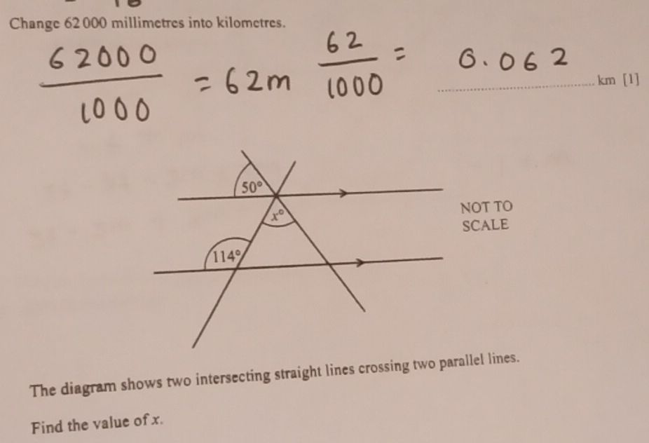 Change 62 000 millimetres into kilometres.
km [1]
The diagram shows two intersecting straight lines crossing two parallel lines.
Find the value of x.