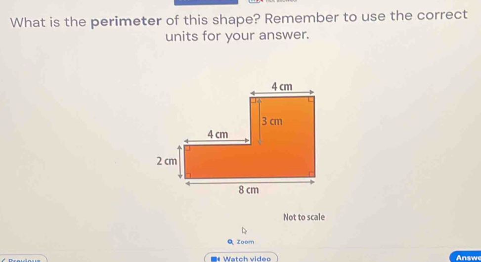 What is the perimeter of this shape? Remember to use the correct 
units for your answer. 
Not to scale 
Q zoom 
* Watch video Answ