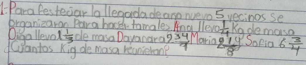 1Para festeciar la llegardade aro nuevo 5 yecinos se 
brganizaran Para hover tamales. Ang lleve  1/4  Kgde morso 
Diga lleve 1 1/3  de masa Dayanara 2 2/9 ^1 Maria 2 1/8 g SoPia 6 3/4 
dantos Kig de masa recnieron?