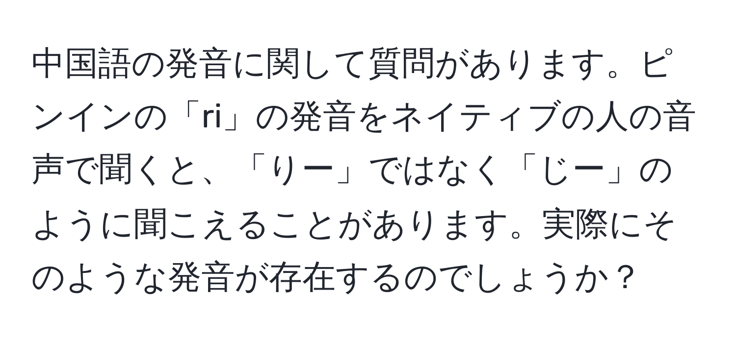 中国語の発音に関して質問があります。ピンインの「ri」の発音をネイティブの人の音声で聞くと、「りー」ではなく「じー」のように聞こえることがあります。実際にそのような発音が存在するのでしょうか？