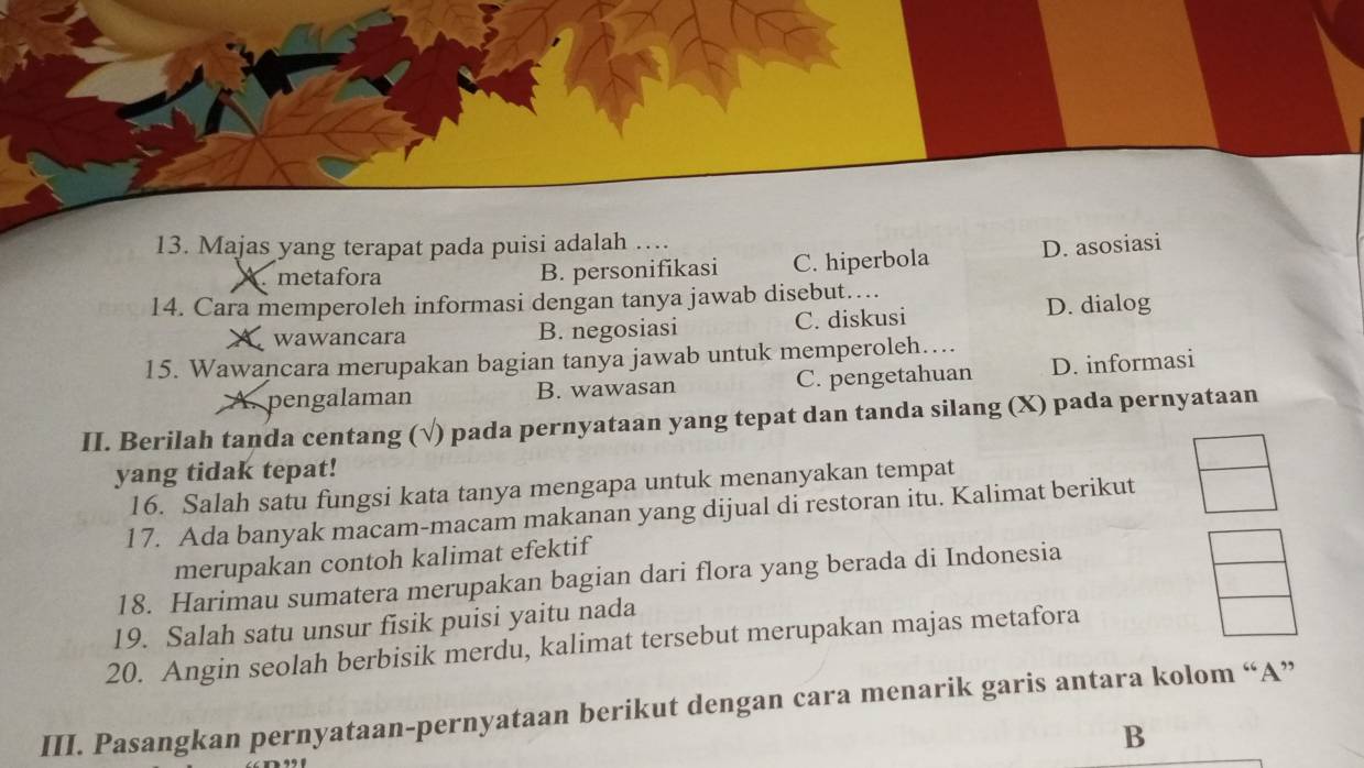 Majas yang terapat pada puisi adalah …
metafora B. personifikasi C. hiperbola D. asosiasi
14. Cara memperoleh informasi dengan tanya jawab disebut…..
wawancara B. negosiasi C. diskusi D. dialog
15. Wawancara merupakan bagian tanya jawab untuk memperoleh…...
pengalaman B. wawasan C. pengetahuan D. informasi
II. Berilah tanda centang (√) pada pernyataan yang tepat dan tanda silang (X) pada pernyataan
yang tidak tepat!
16. Salah satu fungsi kata tanya mengapa untuk menanyakan tempat
17. Ada banyak macam-macam makanan yang dijual di restoran itu. Kalimat berikut
merupakan contoh kalimat efektif
18. Harimau sumatera merupakan bagian dari flora yang berada di Indonesia
19. Salah satu unsur fisik puisi yaitu nada
20. Angin seolah berbisik merdu, kalimat tersebut merupakan majas metafora
III. Pasangkan pernyataan-pernyataan berikut dengan cara menarik garis antara kolom “A”
B