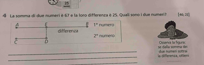 MAR2O
4 La somma di due numeri è 67 e la loro differenza è 25. Quali sono i due numeri? [46;21]
B 1°
A E numero
differenza
2° numero
C D Osserva la figura:
se dalla somma dei
_due numeri sottrai
_la differenza, ottieni
_
_