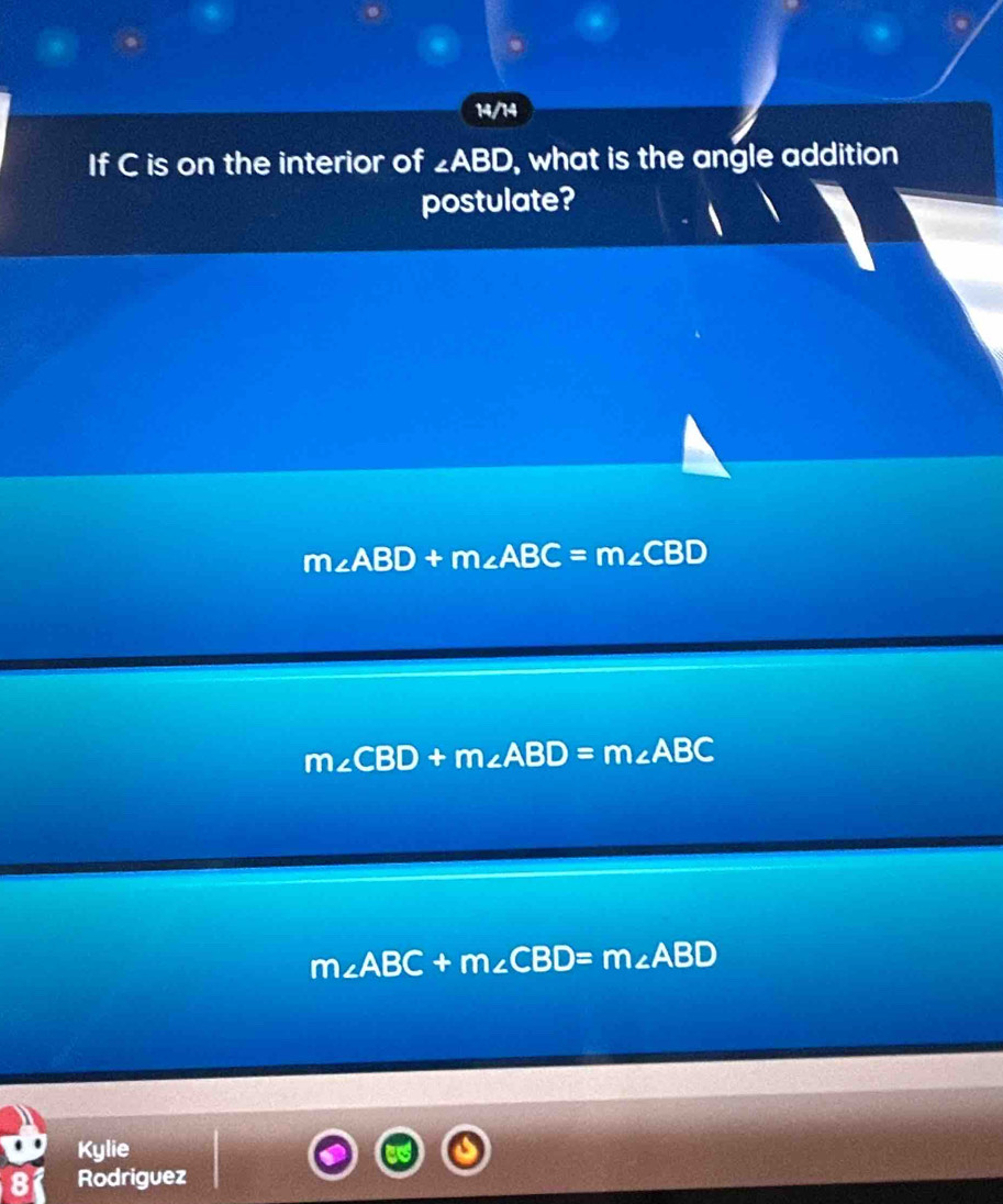 14/14
If C is on the interior of ∠ ABD , what is the angle addition 
postulate?
m∠ ABD+m∠ ABC=m∠ CBD
m∠ CBD+m∠ ABD=m∠ ABC
m∠ ABC+m∠ CBD=m∠ ABD
Kylie
8 Rodriguez