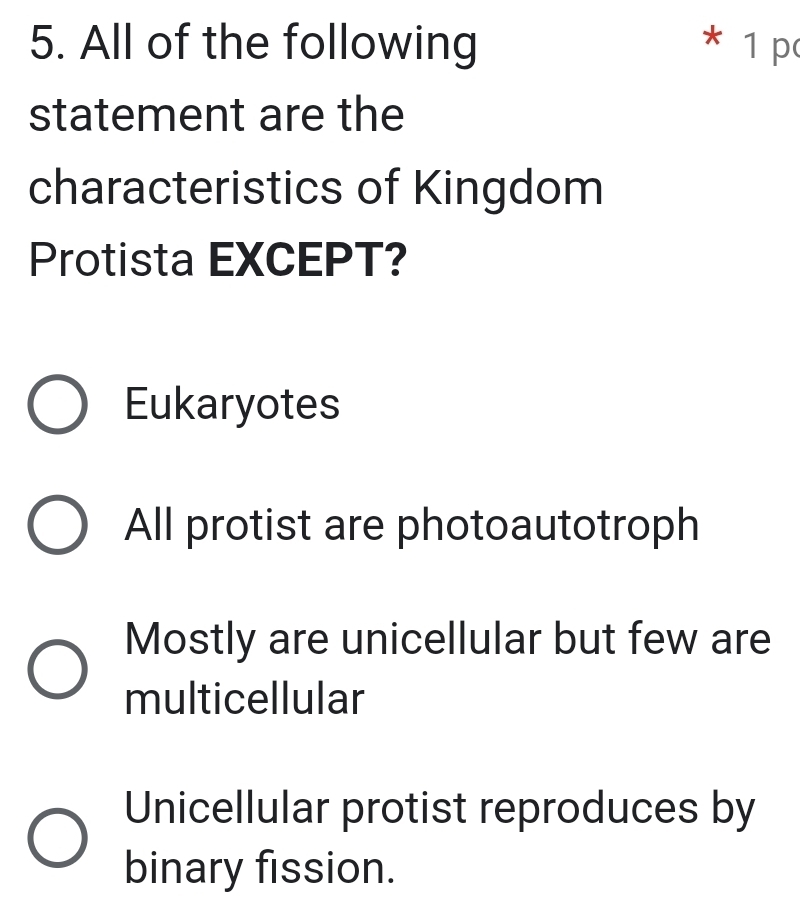 All of the following * 1 p
statement are the
characteristics of Kingdom
Protista EXCEPT?
Eukaryotes
All protist are photoautotroph
Mostly are unicellular but few are
multicellular
Unicellular protist reproduces by
binary fission.