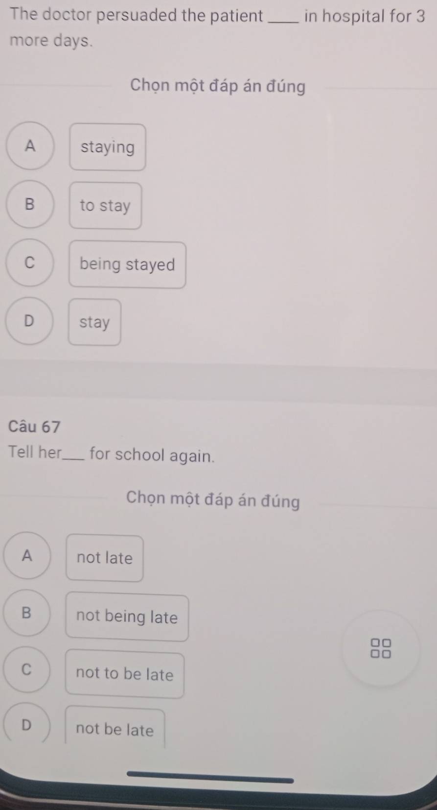 The doctor persuaded the patient _in hospital for 3
more days.
Chọn một đáp án đúng
A staying
B to stay
C being stayed
D stay
Câu 67
Tell her_ for school again.
Chọn một đáp án đúng
A not late
B not being late
□□
□□
C not to be late
D not be late