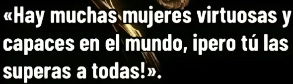 «Hay muchas mujeres virtuosas y 
capaces en el mundo, ipero tú las 
superas a todas!».