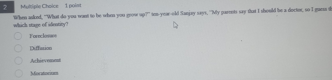 When asked, “What do you want to be when you grow up?” ten-year-old Sanjay says, “My parents say that I should be a doctor, so I guess th
which stage of identity?
Foreclosure
Diffusion
Achievement
Moratorium