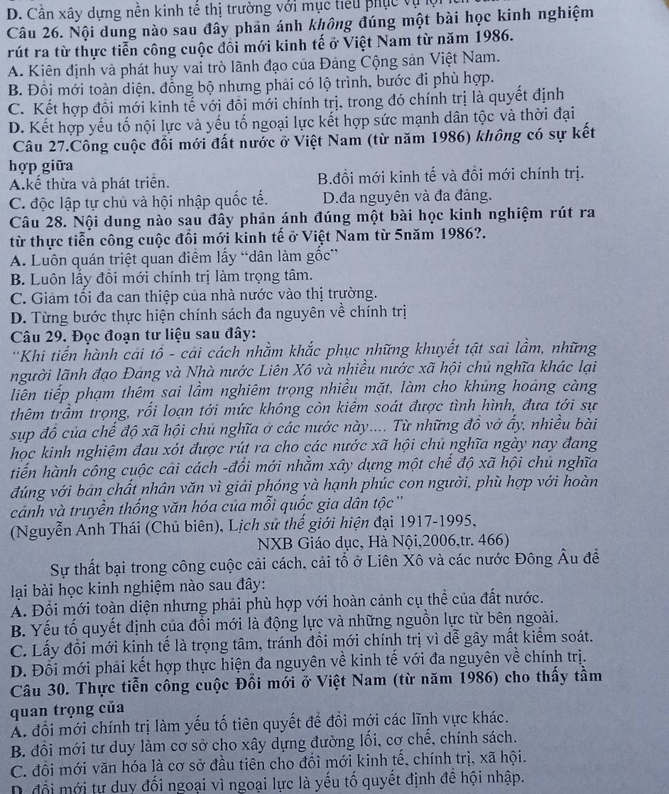 D. Cần xây dựng nền kinh tế thị trường với mục tiểu phục vụ ộ
Câu 26. Nội dung nào sau đây phản ánh không đúng một bài học kinh nghiệm
rút ra từ thực tiễn công cuộc đối mới kinh tế ở Việt Nam từ năm 1986.
A. Kiên định và phát huy vai trò lãnh đạo của Đảng Cộng sản Việt Nam.
B. Đồi mới toàn diện, đồng bộ nhưng phải có lộ trình, bước đi phù hợp.
C. Kết hợp đôi mới kinh tế với đôi mới chính trị. trong đó chính trị là quyết định
D. Kết hợp yếu tố nội lực và yếu tố ngoại lực kết hợp sức mạnh dân tộc và thời đại
Câu 27.Công cuộc đổi mới đất nước ở Việt Nam (từ năm 1986) không có sự kết
hợp giữa
A.kế thừa và phát triển. B.đồi mới kinh tế và đồi mới chính trị.
C. độc lập tự chủ và hội nhập quốc tế. D.đa nguyên và đa đảng.
Câu 28. Nội dung nào sau đây phản ánh đúng một bài học kinh nghiệm rút ra
từ thực tiễn công cuộc đổi mới kinh tế ở Việt Nam từ 5năm 1986?.
A. Luôn quán triệt quan điểm lấy “dân làm gốc”
B. Luôn lấy đôi mới chính trị làm trọng tâm.
C. Giảm tối đa can thiệp của nhà nước vào thị trường.
D. Từng bước thực hiện chính sách đa nguyên về chính trị
Câu 29. Đọc đoạn tư liệu sau đây:
'Khi tiến hành cai tổ - cải cách nhằm khắc phục những khuyết tật sai lầm, những
người lãnh đạo Đang và Nhà nước Liên Xô và nhiều nước xã hội chủ nghĩa khác lại
liên tiếp phạm thêm sai lầm nghiêm trọng nhiều mặt, làm cho khủng hoảng càng
thêm trầm trọng, rối loạn tới mức không còn kiêm soát được tình hình, đưa tới sự
sup đồ của chế độ xã hội chủ nghĩa ở các nước này.... Từ những đồ vở ấy, nhiều bài
học kinh nghiệm đau xót được rút ra cho các nước xã hội chủ nghĩa ngày nay đang
tiến hành công cuộc cải cách -đồi mới nhằm xây dựng một chế độ xã hội chủ nghĩa
đúng với bản chất nhân văn vì giải phóng yà hạnh phúc con người, phù hợp với hoàn
cảnh và truyền thống văn hóa của mỗi quốc gia dân tộc ''
(Nguyễn Anh Thái (Chủ biên), Lịch sử thế giới hiện đại 1917-1995,
NXB Giáo dục, Hà Nội,2006,tr. 466)
Sự thất bại trong công cuộc cải cách, cải tổ ở Liên Xô và các nước Đông Âu đề
lại bài học kinh nghiệm nào sau đây:
A. Đổi mới toàn diện nhưng phải phù hợp với hoàn cảnh cụ thể của đất nước.
B. Yếu tố quyết định của đổi mới là động lực và những nguồn lực từ bên ngoài.
C. Lấy đổi mới kinh tế là trọng tâm, tránh đồi mới chính trị vì dễ gây mất kiểm soát.
D. Đối mới phải kết hợp thực hiện đa nguyên về kinh tế với đa nguyên về chính trị.
Câu 30. Thực tiễn công cuộc Đối mới ở Việt Nam (từ năm 1986) cho thấy tầm
quan trọng của
Á đổi mới chính trị làm yếu tố tiên quyết để đổi mới các lĩnh vực khác.
B. đổi mới tư duy làm cơ sở cho xây dựng đường lối, cơ chế, chính sách.
C. đôi mới văn hóa là cơ sở đầu tiên cho đồi mới kinh tế, chính trị, xã hội.
D. đổi mới tư duy đối ngoại vì ngoại lực là yếu tố quyết định đề hội nhập.