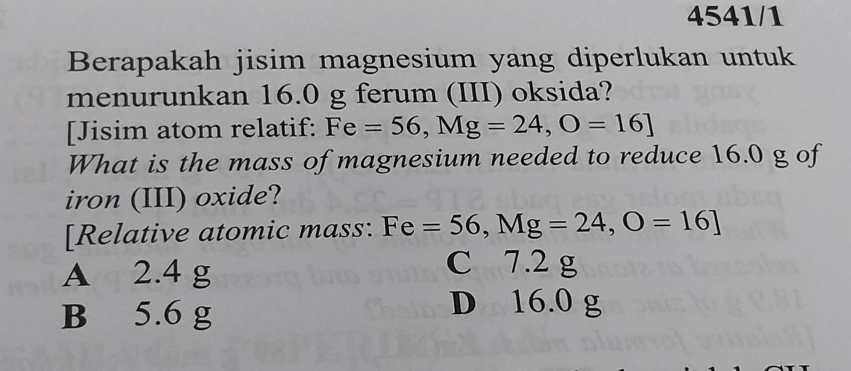 4541/1
Berapakah jisim magnesium yang diperlukan untuk
menurunkan 16.0 g ferum (III) oksida?
[Jisim atom relatif: Fe=56, Mg=24, O=16]
What is the mass of magnesium needed to reduce 16.0 g of
iron (III) oxide?
[Relative atomic mass: Fe =56, Mg=24, O=16]
A 2.4 g
C 7.2 g
B 5.6 g
D 16.0 g