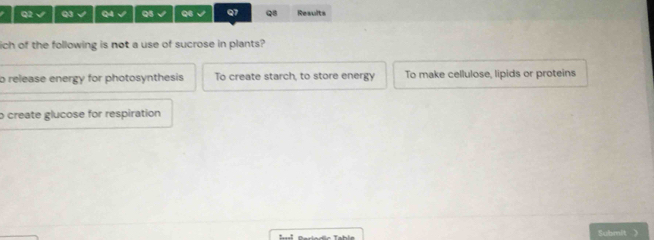 √ Q3 √ Q4 √ Q5 √ Q6 Q7 Q8 Results
ich of the following is not a use of sucrose in plants?
b release energy for photosynthesis To create starch, to store energy To make cellulose, lipids or proteins
o create glucose for respiration
Submit