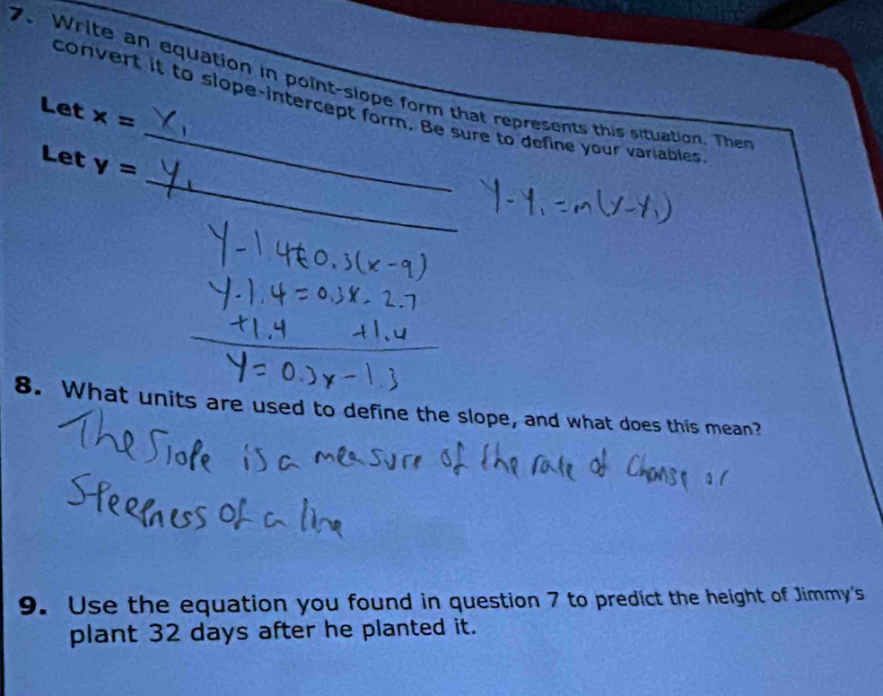 Write an equation in point-slope form that represents this situation. The 
convert it to slope-intercept form. Be sure to define your variables 
Let x=
_ 
Let v=
8. What units are used to define the slope, and what does this mean? 
9. Use the equation you found in question 7 to predict the height of Jimmy's 
plant 32 days after he planted it.