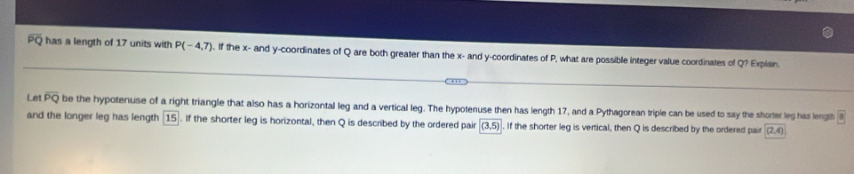 overline PQ has a length of 17 units with P(-4,7). If the x - and y-coordinates of Q are both greater than the x - and y-coordinates of P, what are possible integer value coordinates of Q? Explain. 
l et overline PQ be the hypotenuse of a right triangle that also has a horizontal leg and a vertical leg. The hypotenuse then has length 17, and a Pythagorean triple can be used to say the shorter leg has leng a
and the longer leg has length 15. If the shorter leg is horizontal, then Q is described by the ordered pair (3,5). If the shorter leg is vertical, then Q is described by the ordered pair (2,4)