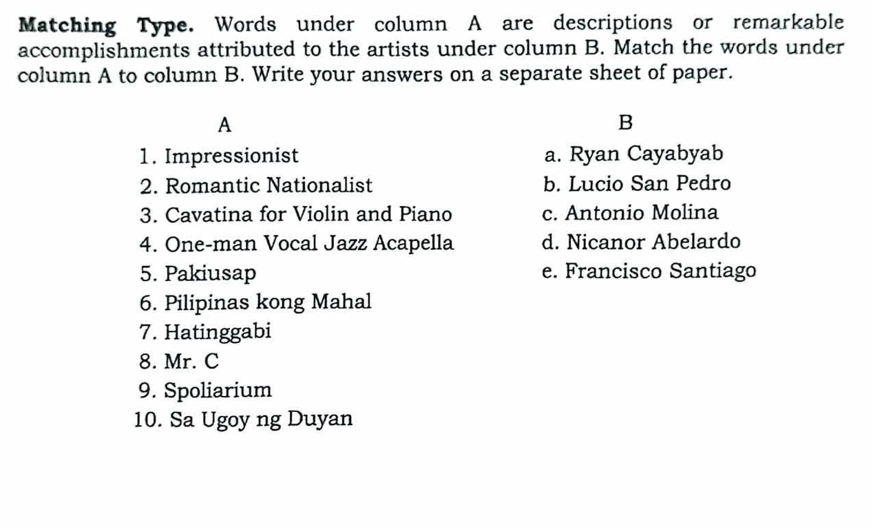 Matching Type. Words under column A are descriptions or remarkable
accomplishments attributed to the artists under column B. Match the words under
column A to column B. Write your answers on a separate sheet of paper.
A
B
1. Impressionist a. Ryan Cayabyab
2. Romantic Nationalist b. Lucio San Pedro
3. Cavatina for Violin and Piano c. Antonio Molina
4. One-man Vocal Jazz Acapella d. Nicanor Abelardo
5. Pakiusap e. Francisco Santiago
6. Pilipinas kong Mahal
7. Hatinggabi
8. Mr. C
9. Spoliarium
10. Sa Ugoy ng Duyan