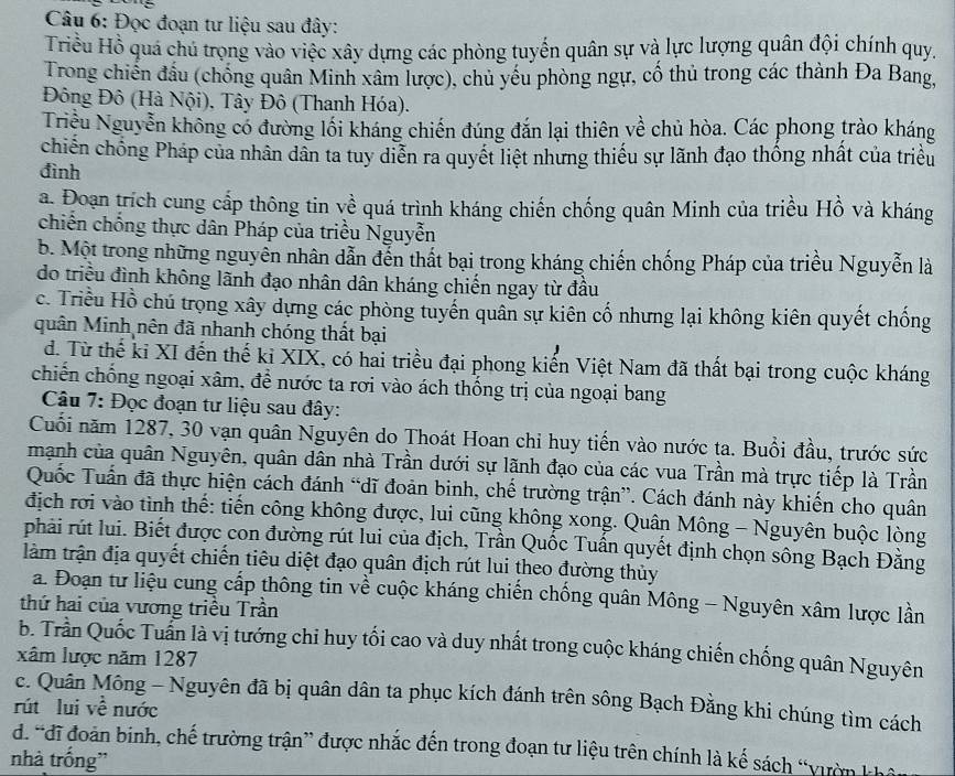 Đọc đoạn tư liệu sau đây:
Triều Hồ quá chú trọng vào việc xây dựng các phòng tuyến quân sự và lực lượng quân đội chính quy.
Trong chiến đầu (chống quân Minh xâm lược), chủ yếu phòng ngự, cố thủ trong các thành Đa Bang,
Đông Đô (Hà Nội), Tây Đô (Thanh Hóa).
Triều Nguyễn không có đường lối kháng chiến đúng đắn lại thiên về chủ hòa. Các phong trào kháng
chiến chống Pháp của nhân dân ta tuy diễn ra quyết liệt nhưng thiếu sự lãnh đạo thống nhất của triều
đình
a. Đoạn trích cung cấp thông tin về quá trình kháng chiến chống quân Minh của triều Hồ và kháng
chiến chống thực dân Pháp của triều Nguyễn
b. Một trong những nguyễn nhân dẫn đến thất bại trong kháng chiến chống Pháp của triều Nguyễn là
do triều đình không lãnh đạo nhân dân kháng chiến ngay từ đầu
c. Triều Hồ chú trọng xây dựng các phòng tuyến quân sự kiên cố nhưng lại không kiên quyết chống
quân Minh nên đã nhanh chóng thất bại
d. Từ thế ki XI đến thế ki XIX, có hai triều đại phong kiến Việt Nam đã thất bại trong cuộc kháng
chiến chống ngoại xâm, để nước ta rơi vào ách thống trị của ngoại bang
Câu 7: Đọc đoạn tư liệu sau đây:
Cuối năm 1287, 30 vạn quân Nguyên do Thoát Hoan chi huy tiến vào nước ta. Buổi đầu, trước sức
mạnh của quân Nguyên, quân dân nhà Trần dưới sự lãnh đạo của các vua Trần mà trực tiếp là Trần
Quốc Tuấn đã thực hiện cách đánh “dĩ đoàn binh, chế trường trận”. Cách đánh này khiến cho quân
địch rơi vào tinh thế: tiến công không được, lui cũng không xong. Quân Mông - Nguyên buộc lòng
phải rút lui. Biết được con đường rút lui của địch, Trần Quốc Tuần quyết định chọn sông Bạch Đằng
tàm trận địa quyết chiến tiêu diệt đạo quân địch rút lui theo đường thủy
a. Đoạn tư liệu cung cấp thông tin về cuộc kháng chiến chống quân Mông - Nguyên xâm lược lần
thứ hai của vương triều Trần
b. Trần Quốc Tuần là vị tướng chỉ huy tối cao và duy nhất trong cuộc kháng chiến chống quân Nguyên
xâm lược năm 1287
c. Quân Mông - Nguyên đã bị quân dân ta phục kích đánh trên sông Bạch Đằng khi chúng tìm cách
rút lui về nước
d. “đĩ đoàn binh, chế trường trận” được nhắc đến trong đoạn tư liệu trên chính là kế sách “vườn kh
nhà trống'