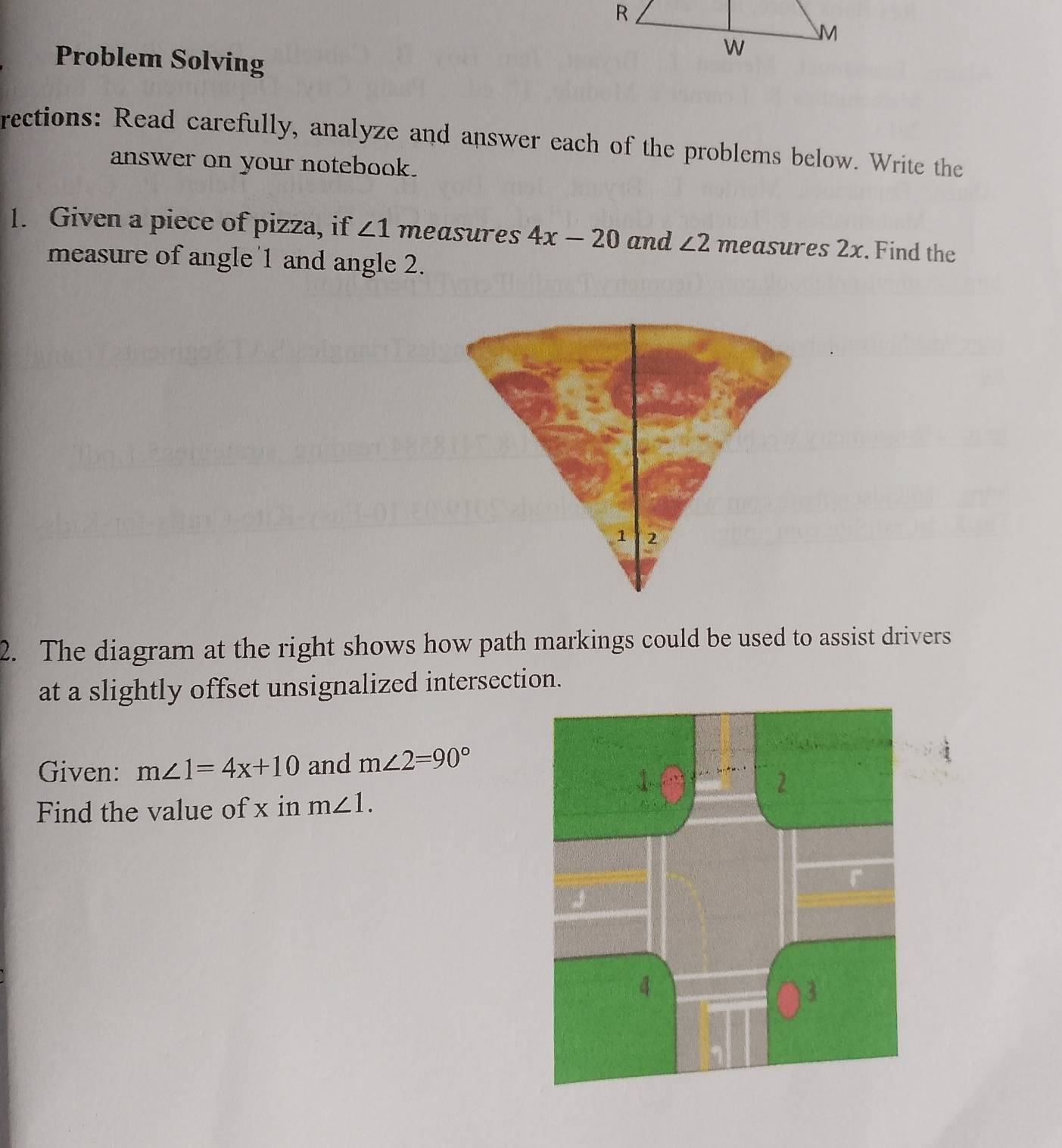 Problem Solving 
rections: Read carefully, analyze and answer each of the problems below. Write the 
answer on your notebook. 
1. Given a piece of pizza, if ∠ 1 measures 4x-20 and ∠ 2 measures 2x. Find the 
measure of angle 1 and angle 2. 
1 2
2. The diagram at the right shows how path markings could be used to assist drivers 
at a slightly offset unsignalized intersection. 
Given: m∠ 1=4x+10 and m∠ 2=90°
Find the value of x in m∠ 1.