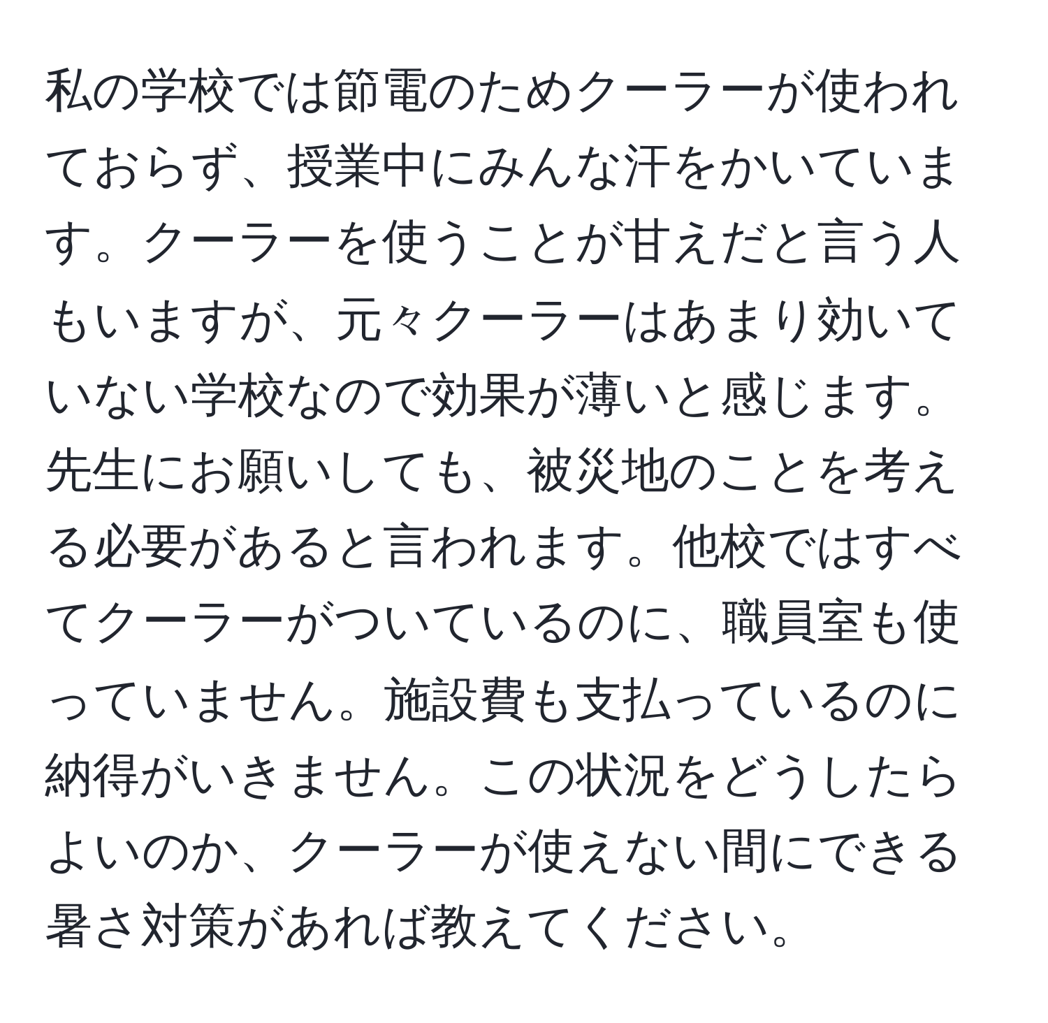 私の学校では節電のためクーラーが使われておらず、授業中にみんな汗をかいています。クーラーを使うことが甘えだと言う人もいますが、元々クーラーはあまり効いていない学校なので効果が薄いと感じます。先生にお願いしても、被災地のことを考える必要があると言われます。他校ではすべてクーラーがついているのに、職員室も使っていません。施設費も支払っているのに納得がいきません。この状況をどうしたらよいのか、クーラーが使えない間にできる暑さ対策があれば教えてください。