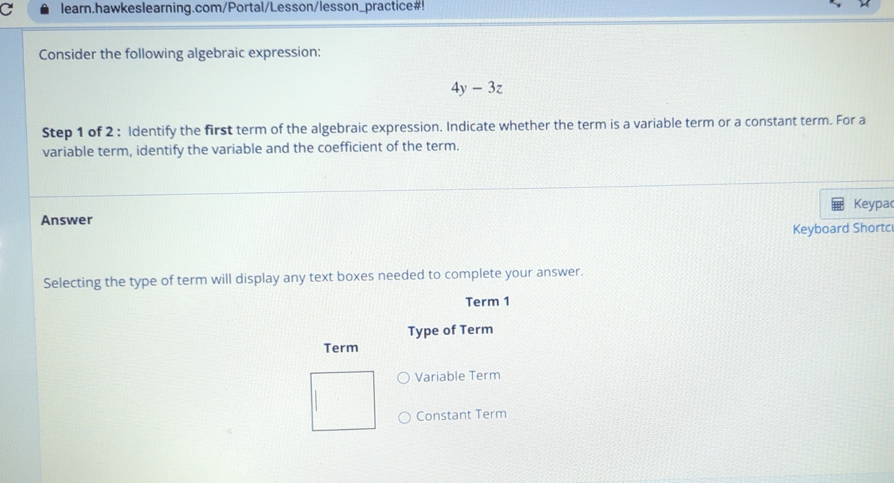 learn.hawkeslearning.com/Portal/Lesson/lesson_practice#! 
Consider the following algebraic expression:
4y-3z
Step 1 of 2 : Identify the first term of the algebraic expression. Indicate whether the term is a variable term or a constant term. For a 
variable term, identify the variable and the coefficient of the term. 
Keypa 
Answer 
Keyboard Shortc 
Selecting the type of term will display any text boxes needed to complete your answer. 
Term 1 
Type of Term 
Term 
Variable Term 
Constant Term