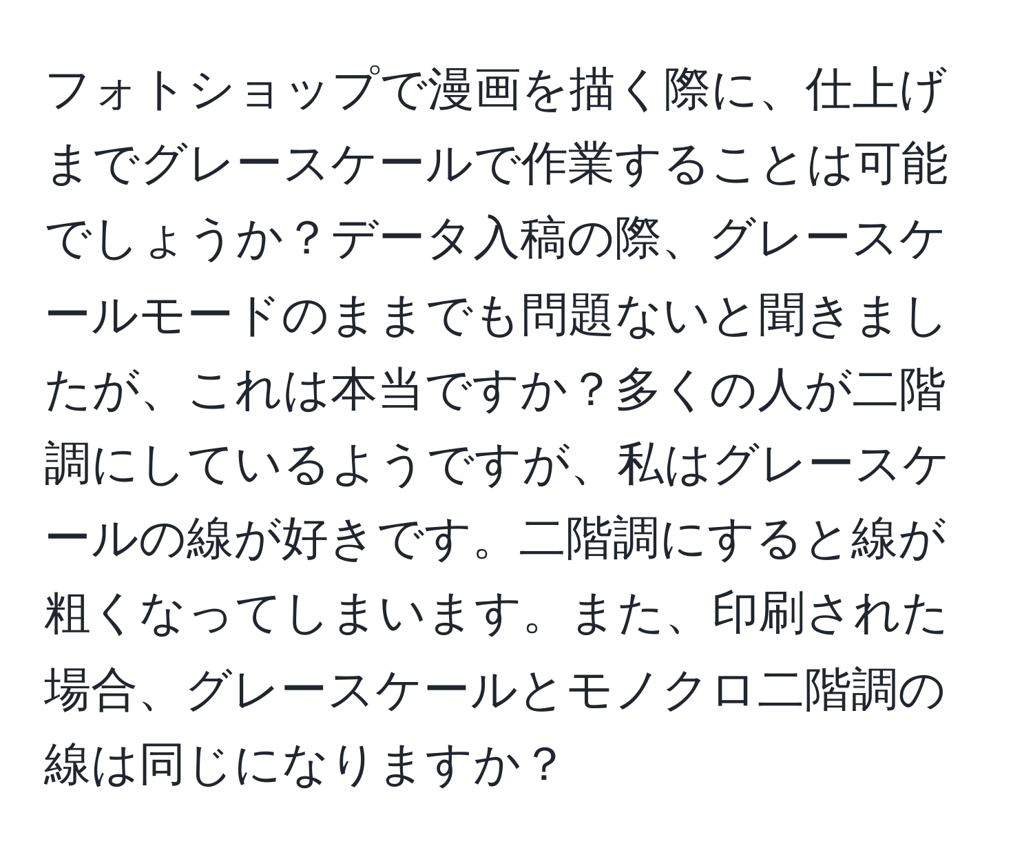 フォトショップで漫画を描く際に、仕上げまでグレースケールで作業することは可能でしょうか？データ入稿の際、グレースケールモードのままでも問題ないと聞きましたが、これは本当ですか？多くの人が二階調にしているようですが、私はグレースケールの線が好きです。二階調にすると線が粗くなってしまいます。また、印刷された場合、グレースケールとモノクロ二階調の線は同じになりますか？