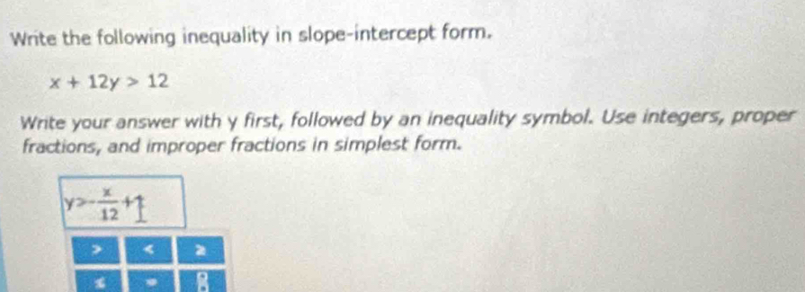 Write the following inequality in slope-intercept form.
x+12y>12
Write your answer with y first, followed by an inequality symbol. Use integers, proper
fractions, and improper fractions in simplest form.
y=- x/12 +1
<