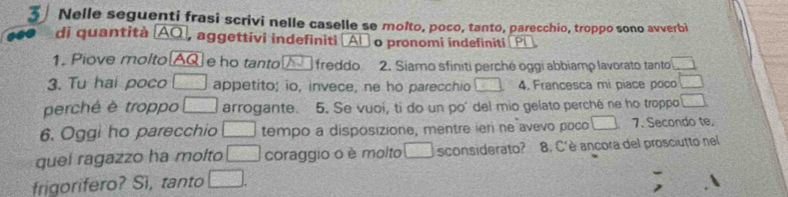 Nelle seguenti frasi scrivi nelle caselle se molto, poco, tanto, parecchio, troppo sono avverbi 
di quantità (AQ], aggettivi indefiniti [Al o pronomi indefiniti (PL 
1. Piove molto AQ e ho tanto freddo 2. Siamo sfiniti perché oggi abbiamp lavorato tanto □ 
3. Tu hai poco □ appetito; io, invece, ne ho parecchio _ 5 4, Francesca mi piace poco □ 
perché è troppo □ arrogante. 5. Se vuoi, ti do un poí del mio gelato perché ne ho troppo □ 
6. Oggi ho parecchio □ tempo a disposizione, mentre ieri ne avevo poco □ 7. Secondo te. 
quei ragazzo ha molto □ coraggio o è molto □ sconsiderato? 8. C'è ancora del prosciutto nel 
frigorifero? Si, tanto □.