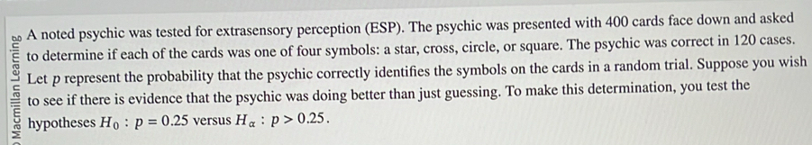 A noted psychic was tested for extrasensory perception (ESP). The psychic was presented with 400 cards face down and asked 
to determine if each of the cards was one of four symbols: a star, cross, circle, or square. The psychic was correct in 120 cases. 
Let p represent the probability that the psychic correctly identifies the symbols on the cards in a random trial. Suppose you wish 
to see if there is evidence that the psychic was doing better than just guessing. To make this determination, you test the 
hypotheses H_0:p=0.25 versus H_alpha :p>0.25.