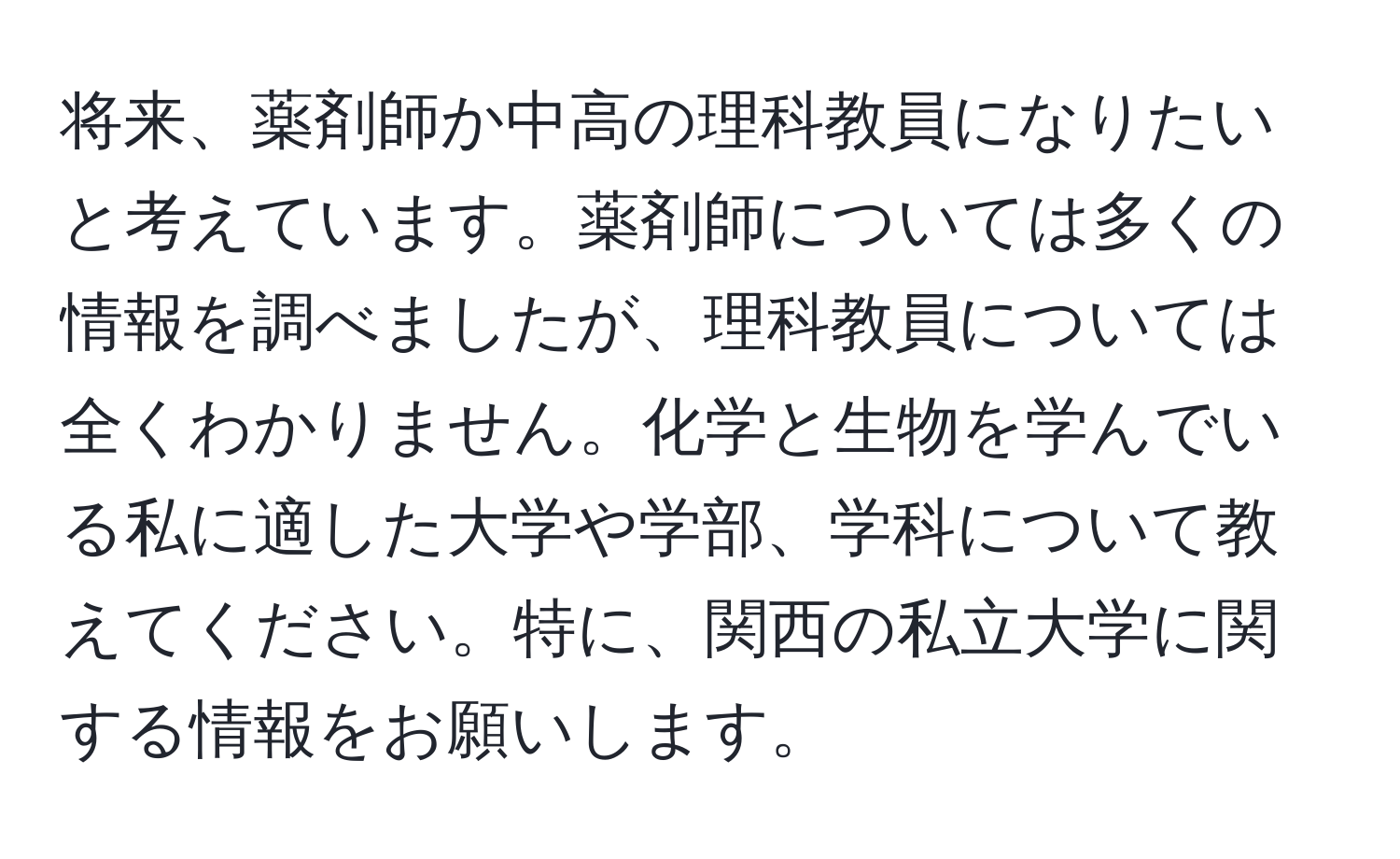 将来、薬剤師か中高の理科教員になりたいと考えています。薬剤師については多くの情報を調べましたが、理科教員については全くわかりません。化学と生物を学んでいる私に適した大学や学部、学科について教えてください。特に、関西の私立大学に関する情報をお願いします。