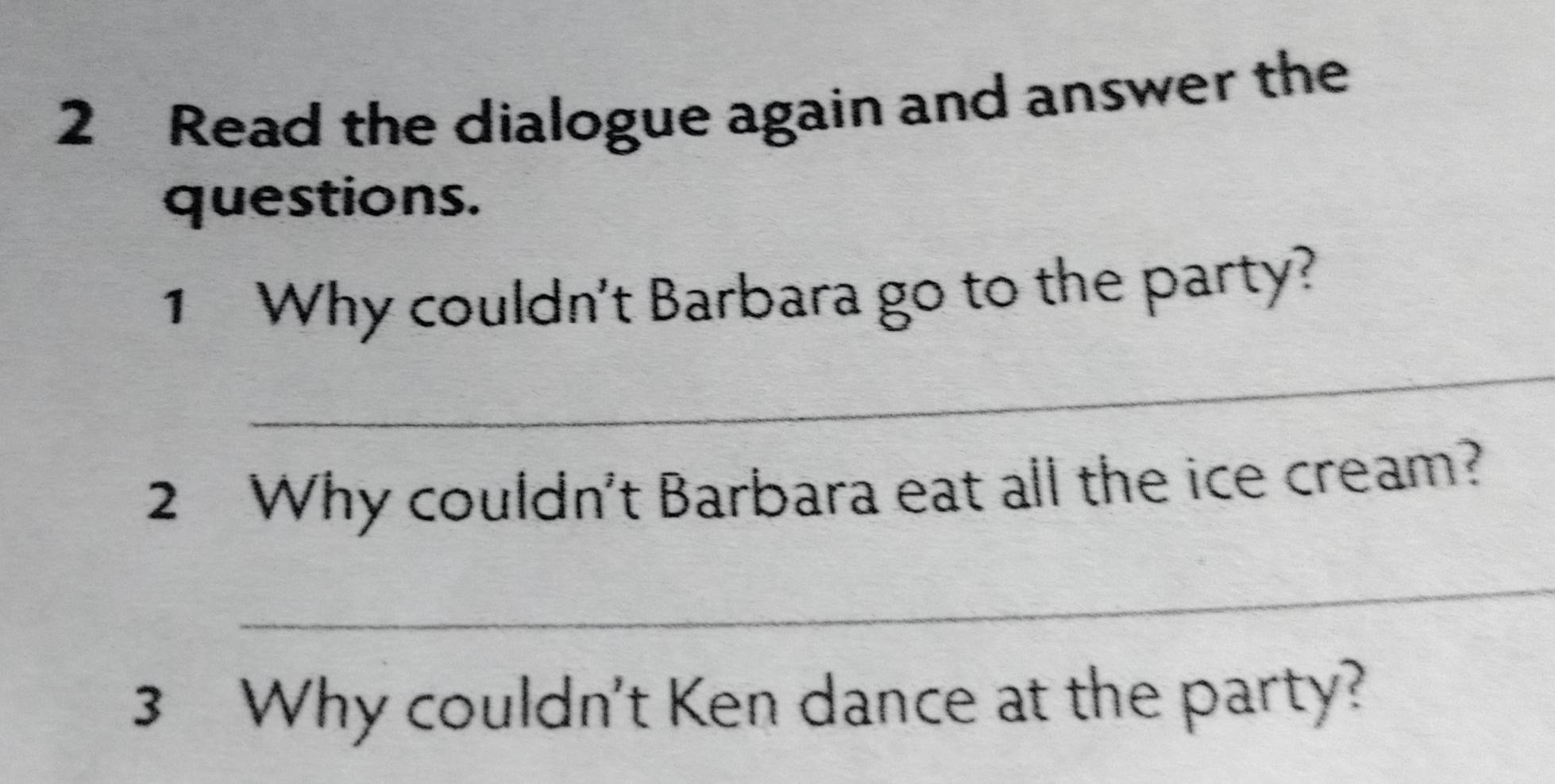 Read the dialogue again and answer the 
questions. 
1 Why couldn't Barbara go to the party? 
_ 
2 Why couldn't Barbara eat all the ice cream? 
_ 
3 Why couldn't Ken dance at the party?