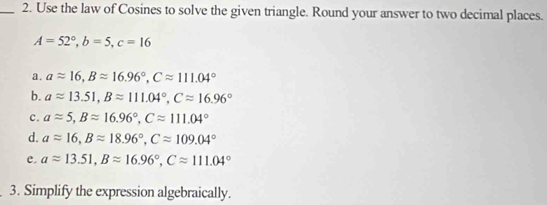 Use the law of Cosines to solve the given triangle. Round your answer to two decimal places.
A=52°, b=5, c=16
a. aapprox 16, Bapprox 16.96°, Capprox 111.04°
b. aapprox 13.51, Bapprox 111.04°, Capprox 16.96°
c. aapprox 5, Bapprox 16.96°, Capprox 111.04°
d. aapprox 16, Bapprox 18.96°, Capprox 109.04°
e. aapprox 13.51, Bapprox 16.96°, Capprox 111.04°
3. Simplify the expression algebraically.