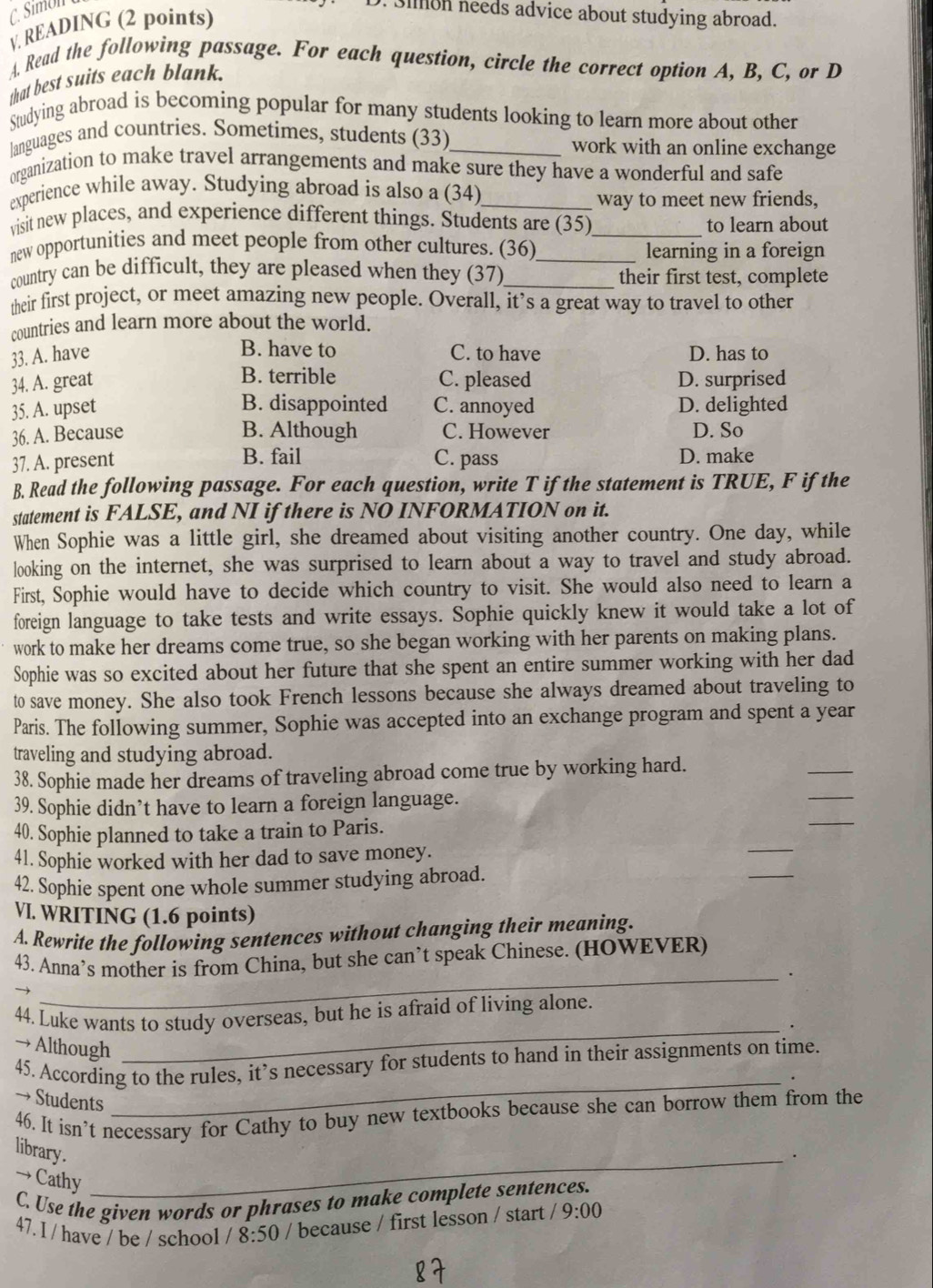 Sion needs advice about studying abroad.
v. READING (2 points)
A. Read the following passage. For each question, circle the correct option A, B, C, or D
that best suits each blank.
Studying abroad is becoming popular for many students looking to learn more about other
languages and countries. Sometimes, students (33)_ work with an online exchange
organization to make travel arrangements and make sure they have a wonderful and safe
experience while away. Studying abroad is also a (34)_
way to meet new friends,
visit new places, and experience different things. Students are (35)_ to learn about
new opportunities and meet people from other cultures. (36)_ learning in a foreign
country can be difficult, they are pleased when they (37)_ their first test, complete
their first project, or meet amazing new people. Overall, it’s a great way to travel to other
countries and learn more about the world.
B. have to
33. A. have C. to have D. has to
B. terrible
34. A. great C. pleased D. surprised
B. disappointed
35. A. upset C. annoyed D. delighted
36. A. Because B. Although C. However D. So
37. A. present B. fail C. pass D. make
B. Read the following passage. For each question, write T if the statement is TRUE, F if the
statement is FALSE, and NI if there is NO INFORMATION on it.
When Sophie was a little girl, she dreamed about visiting another country. One day, while
looking on the internet, she was surprised to learn about a way to travel and study abroad.
First, Sophie would have to decide which country to visit. She would also need to learn a
foreign language to take tests and write essays. Sophie quickly knew it would take a lot of
work to make her dreams come true, so she began working with her parents on making plans.
Sophie was so excited about her future that she spent an entire summer working with her dad
to save money. She also took French lessons because she always dreamed about traveling to
Paris. The following summer, Sophie was accepted into an exchange program and spent a year
_
traveling and studying abroad.
_
38. Sophie made her dreams of traveling abroad come true by working hard.
_
39. Sophie didn’t have to learn a foreign language.
_
40. Sophie planned to take a train to Paris.
_
41. Sophie worked with her dad to save money.
42. Sophie spent one whole summer studying abroad.
VI. WRITING (1.6 points)
A. Rewrite the following sentences without changing their meaning.
43. Anna’s mother is from China, but she can’t speak Chinese. (HOWEVER)
_.
44. Luke wants to study overseas, but he is afraid of living alone.
_.
→ Although
45. According to the rules, it’s necessary for students to hand in their assignments on time.
→ Students
_
46. It isn’t necessary for Cathy to buy new textbooks because she can borrow them from the
library.
_.
→ Cathy
C. Use the given words or phrases to make complete sentences.
47. I / have / be / school /8:50 / because / first lesson / start 9:00