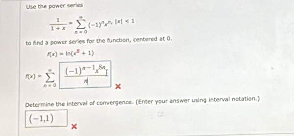 Use the power series
 1/1+x =sumlimits _(n=0)^(∈fty)(-1)^nx^(n,)|x|<1</tex> 
to find a power series for the function, centered at 0.
f(x)=ln (x^8+1)
f(x)=sumlimits _(n=0)^(∈fty)frac (-1)^n-1x^(8n)n
Determine the interval of convergence. (Enter your answer using interval notation.)
(-1,1)