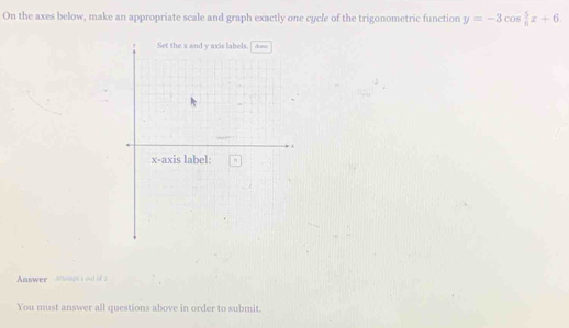 On the axes below, make an appropriate scale and graph exactly one cycle of the trigonometric function y=-3cos  5/6 x+6. 
Answer Actupn a out of a 
You must answer all questions above in order to submit.