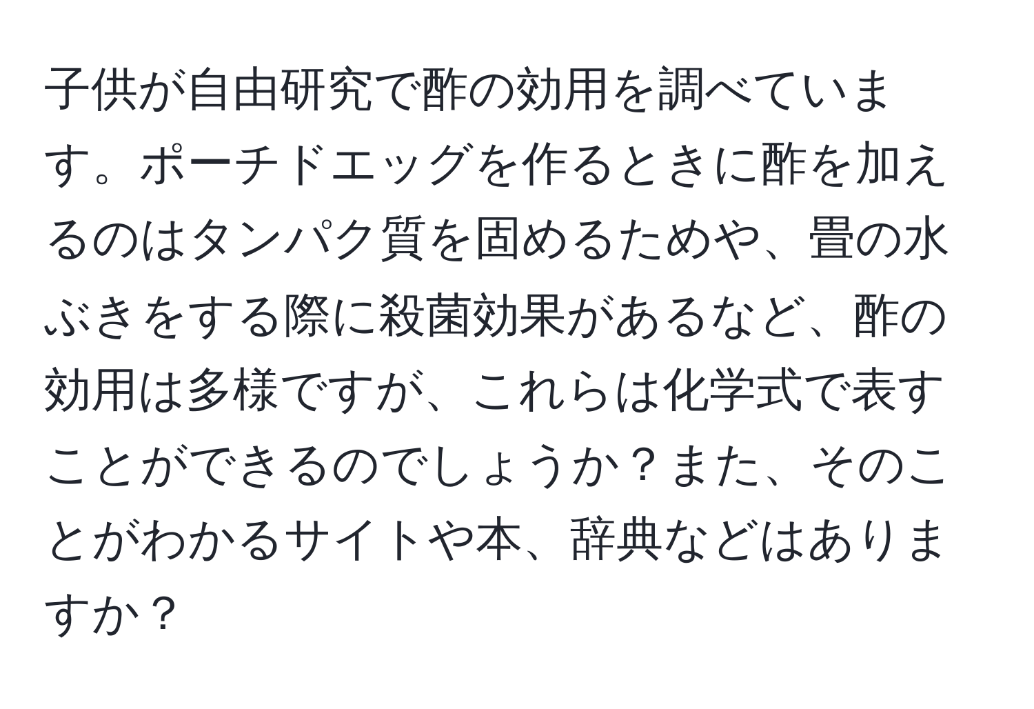 子供が自由研究で酢の効用を調べています。ポーチドエッグを作るときに酢を加えるのはタンパク質を固めるためや、畳の水ぶきをする際に殺菌効果があるなど、酢の効用は多様ですが、これらは化学式で表すことができるのでしょうか？また、そのことがわかるサイトや本、辞典などはありますか？