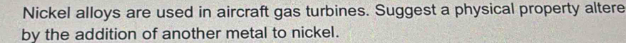 Nickel alloys are used in aircraft gas turbines. Suggest a physical property altere 
by the addition of another metal to nickel.