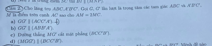 Nếu 1 là trung điểm SC thi BIparallel (MNP)
Câu 2. Cho lăng trụ ABC. A'B'C'. Gọi G, G' lần lượt là trọng tâm các tam giác ABC và A'B'C', 
M là điểm trên cạnh AC sao cho AM=2MC.
a) GG'parallel (ACC'A').
b) GG'||(ABB'A').
c) Đường thẳng M G cắt mặt phẳng (BCC'B').
d) (MGG')beginvmatrix endvmatrix (BCC'B').
R'C'' Mênh đề nào