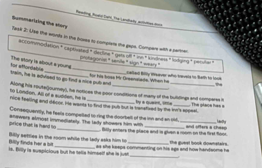 Reading_Roeld Dahl_The Landledy_activities docs 
Summarizing the story 
Task 2: Use the words in the boxes to complete the gaps. Compare with a partner. 
accommodation * captivated * decline * gets off * inn * kindness * lodging * peculiar » 
protagonist * senile * sign * weary * 
The story is about a young 
for affordable_ 
called Billy Weaver who travels to Bath to look 
train, he is advised to go find a nice pub and 
for his boss Mr Greenslade. When he the 
. 
Along his route(journey), he notices the poor conditions of many of the buildings and compares it 
to London. All of a sudden, he is 
by a quaint, little The place has a 
nice feeling and décor. He wants to find the pub but is transfixed by the inn's appeal, 
Consequently, he feels compelled to ring the doorbell of the inn and an old, lady 
answers almost immediately. The lady showers him with _and offers a cheap 
price that is hard to_ . Billy enters the place and is given a room on the first floor. 
Billy settles in the room while the lady asks him to the guest book downstairs. 
Billy finds her a bit_ as she keeps commenting on his age and how handsome he 
is. Billy is suspicious but he tells himself she is just_